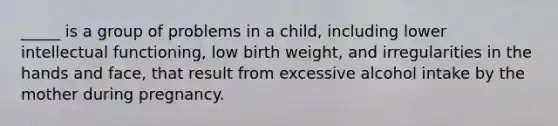 _____ is a group of problems in a child, including lower intellectual functioning, low birth weight, and irregularities in the hands and face, that result from excessive alcohol intake by the mother during pregnancy.