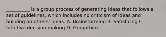 __________ is a group process of generating ideas that follows a set of guidelines, which includes no criticism of ideas and building on others' ideas. A. Brainstorming B. Satisficing C. Intuitive decision making D. Groupthink