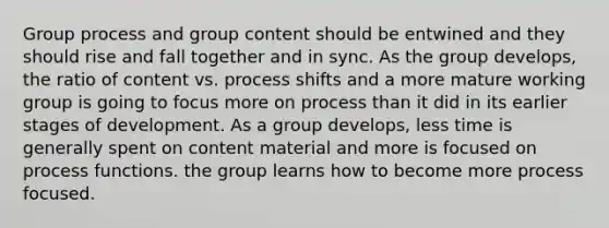 Group process and group content should be entwined and they should rise and fall together and in sync. As the group develops, the ratio of content vs. process shifts and a more mature working group is going to focus more on process than it did in its earlier stages of development. As a group develops, less time is generally spent on content material and more is focused on process functions. the group learns how to become more process focused.