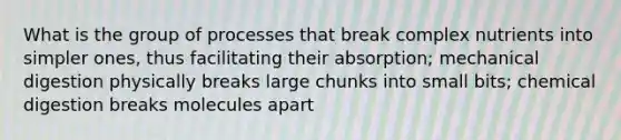 What is the group of processes that break complex nutrients into simpler ones, thus facilitating their absorption; mechanical digestion physically breaks large chunks into small bits; chemical digestion breaks molecules apart