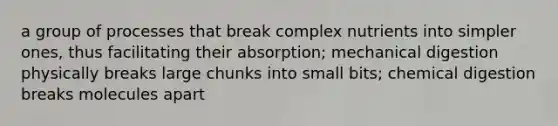 a group of processes that break complex nutrients into simpler ones, thus facilitating their absorption; mechanical digestion physically breaks large chunks into small bits; chemical digestion breaks molecules apart