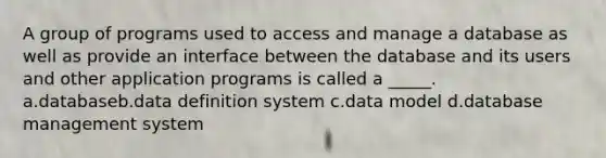 A group of programs used to access and manage a database as well as provide an interface between the database and its users and other application programs is called a _____. a.databaseb.data definition system c.data model d.database management system