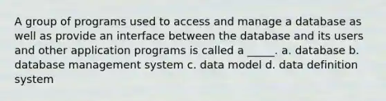 A group of programs used to access and manage a database as well as provide an interface between the database and its users and other application programs is called a _____. a. database b. database management system c. data model d. data definition system