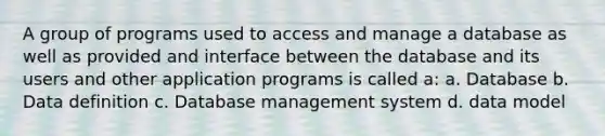 A group of programs used to access and manage a database as well as provided and interface between the database and its users and other application programs is called a: a. Database b. Data definition c. Database management system d. data model