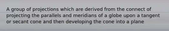 A group of projections which are derived from the connect of projecting the parallels and meridians of a globe upon a tangent or secant cone and then developing the cone into a plane