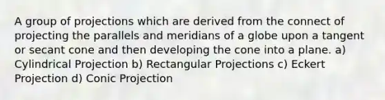 A group of projections which are derived from the connect of projecting the parallels and meridians of a globe upon a tangent or secant cone and then developing the cone into a plane. a) Cylindrical Projection b) Rectangular Projections c) Eckert Projection d) Conic Projection