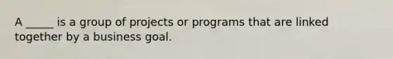 A _____ is a group of projects or programs that are linked together by a business goal.