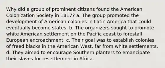 Why did a group of prominent citizens found the American Colonization Society in 1817? a. The group promoted the development of American colonies in Latin America that could eventually become states. b. The organizers sought to promote white American settlement on the Pacific coast to forestall European encroachment. c. Their goal was to establish colonies of freed blacks in the American West, far from white settlements. d. They aimed to encourage Southern planters to emancipate their slaves for resettlement in Africa.