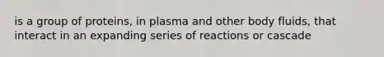 is a group of proteins, in plasma and other body fluids, that interact in an expanding series of reactions or cascade