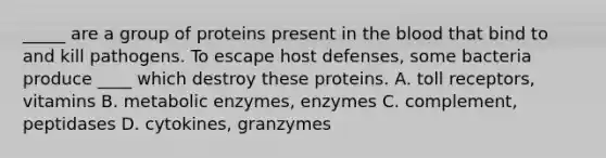 _____ are a group of proteins present in the blood that bind to and kill pathogens. To escape host defenses, some bacteria produce ____ which destroy these proteins. A. toll receptors, vitamins B. metabolic enzymes, enzymes C. complement, peptidases D. cytokines, granzymes