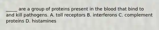 _____ are a group of proteins present in the blood that bind to and kill pathogens. A. toll receptors B. interferons C. complement proteins D. histamines