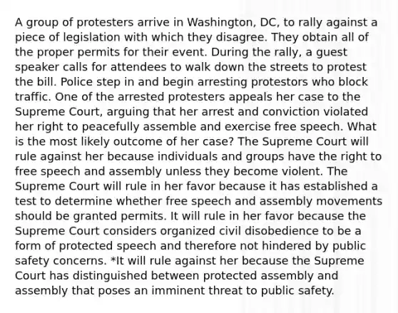 A group of protesters arrive in Washington, DC, to rally against a piece of legislation with which they disagree. They obtain all of the proper permits for their event. During the rally, a guest speaker calls for attendees to walk down the streets to protest the bill. Police step in and begin arresting protestors who block traffic. One of the arrested protesters appeals her case to the Supreme Court, arguing that her arrest and conviction violated her right to peacefully assemble and exercise free speech. What is the most likely outcome of her case? The Supreme Court will rule against her because individuals and groups have the right to free speech and assembly unless they become violent. The Supreme Court will rule in her favor because it has established a test to determine whether free speech and assembly movements should be granted permits. It will rule in her favor because the Supreme Court considers organized civil disobedience to be a form of protected speech and therefore not hindered by public safety concerns. *It will rule against her because the Supreme Court has distinguished between protected assembly and assembly that poses an imminent threat to public safety.