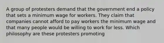 A group of protesters demand that the government end a policy that sets a minimum wage for workers. They claim that companies cannot afford to pay workers the minimum wage and that many people would be willing to work for less. Which philosophy are these protesters promoting