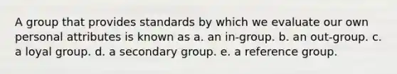 A group that provides standards by which we evaluate our own personal attributes is known as a. an in-group. b. an out-group. c. a loyal group. d. a secondary group. e. a reference group.