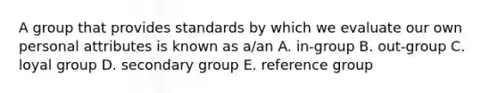 A group that provides standards by which we evaluate our own personal attributes is known as a/an A. in-group B. out-group C. loyal group D. secondary group E. reference group