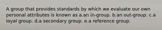 A group that provides standards by which we evaluate our own personal attributes is known as a.an in-group. b.an out-group. c.a loyal group. d.a secondary group. e.a reference group.