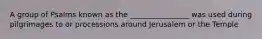 A group of Psalms known as the ________________ was used during pilgrimages to or processions around Jerusalem or the Temple