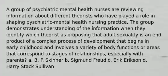 A group of psychiatric-mental health nurses are reviewing information about different theorists who have played a role in shaping pyschiatric-mental health nursing practice. The group demonstrates understanding of the information when they identify which theorist as proposing that adult sexuality is an end product of a complex process of development that begins in early childhood and involves a variety of body functions or areas that correspond to stages of relationships, especially with parents? a. B. F. Skinner b. Sigmund Freud c. Erik Erikson d. Harry Stack Sullivan