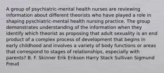 A group of psychiatric-mental health nurses are reviewing information about different theorists who have played a role in shaping pyschiatric-mental health nursing practice. The group demonstrates understanding of the information when they identify which theorist as proposing that adult sexuality is an end product of a complex process of development that begins in early childhood and involves a variety of body functions or areas that correspond to stages of relationships, especially with parents? B. F. Skinner Erik Erikson Harry Stack Sullivan Sigmund Freud