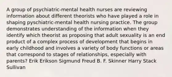 A group of psychiatric-mental health nurses are reviewing information about different theorists who have played a role in shaping pyschiatric-mental health nursing practice. The group demonstrates understanding of the information when they identify which theorist as proposing that adult sexuality is an end product of a complex process of development that begins in early childhood and involves a variety of body functions or areas that correspond to stages of relationships, especially with parents? Erik Erikson Sigmund Freud B. F. Skinner Harry Stack Sullivan