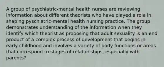 A group of psychiatric-mental health nurses are reviewing information about different theorists who have played a role in shaping pyschiatric-mental health nursing practice. The group demonstrates understanding of the information when they identify which theorist as proposing that adult sexuality is an end product of a complex process of development that begins in early childhood and involves a variety of body functions or areas that correspond to stages of relationships, especially with parents?