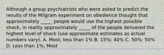 Although a group psychiatrists who were asked to predict the results of the Milgram experiment on obedience thought that approximately _____ people would use the highest possible shock, in reality approximately _____ of the people delivered the highest level of shock (use approximate estimates as actual numbers vary). A. Most; less than 1% B. 15%; 40% C. 50%; 50% D. Less than 1%; Most