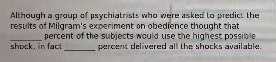 Although a group of psychiatrists who were asked to predict the results of Milgram's experiment on obedience thought that ________ percent of the subjects would use the highest possible shock, in fact ________ percent delivered all the shocks available.