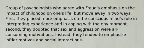 Group of psychologists who agree with Freud's emphasis on the impact of childhood on one's life, but move away in two ways, First, they placed more emphasis on the conscious mind's role in interpreting experience and in coping with the environment. second, they doubted that sex and aggression were all-consuming motivations. Instead, they tended to emphasize loftier motives and social interactions.