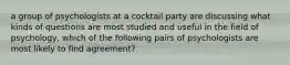 a group of psychologists at a cocktail party are discussing what kinds of questions are most studied and useful in the field of psychology, which of the following pairs of psychologists are most likely to find agreement?