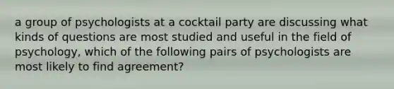 a group of psychologists at a cocktail party are discussing what kinds of questions are most studied and useful in the field of psychology, which of the following pairs of psychologists are most likely to find agreement?