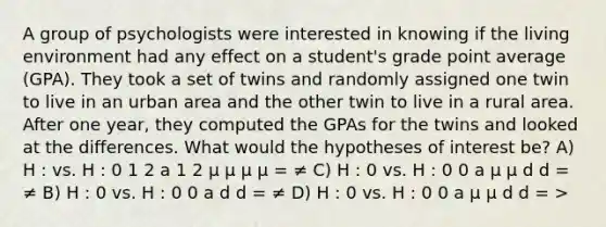 A group of psychologists were interested in knowing if the living environment had any effect on a student's grade point average (GPA). They took a set of twins and randomly assigned one twin to live in an urban area and the other twin to live in a rural area. After one year, they computed the GPAs for the twins and looked at the differences. What would the hypotheses of interest be? A) H : vs. H : 0 1 2 a 1 2 µ µ µ µ = ≠ C) H : 0 vs. H : 0 0 a µ µ d d = ≠ B) H : 0 vs. H : 0 0 a d d = ≠ D) H : 0 vs. H : 0 0 a µ µ d d = >