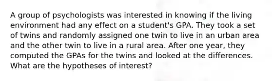 A group of psychologists was interested in knowing if the living environment had any effect on a student's GPA. They took a set of twins and randomly assigned one twin to live in an urban area and the other twin to live in a rural area. After one year, they computed the GPAs for the twins and looked at the differences. What are the hypotheses of interest?