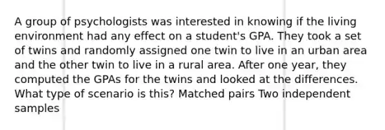 A group of psychologists was interested in knowing if the living environment had any effect on a student's GPA. They took a set of twins and randomly assigned one twin to live in an urban area and the other twin to live in a rural area. After one year, they computed the GPAs for the twins and looked at the differences. What type of scenario is this? Matched pairs Two independent samples