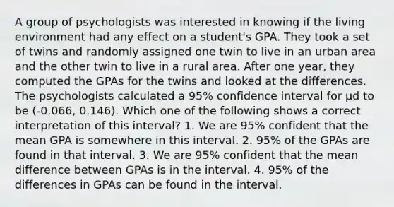 A group of psychologists was interested in knowing if the living environment had any effect on a student's GPA. They took a set of twins and randomly assigned one twin to live in an urban area and the other twin to live in a rural area. After one year, they computed the GPAs for the twins and looked at the differences. The psychologists calculated a 95% confidence interval for μd to be (-0.066, 0.146). Which one of the following shows a correct interpretation of this interval? 1. We are 95% confident that the mean GPA is somewhere in this interval. 2. 95% of the GPAs are found in that interval. 3. We are 95% confident that the mean difference between GPAs is in the interval. 4. 95% of the differences in GPAs can be found in the interval.