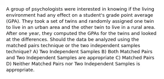 A group of psychologists were interested in knowing if the living environment had any effect on a student's grade point average (GPA). They took a set of twins and randomly assigned one twin to live in an urban area and the other twin to live in a rural area. After one year, they computed the GPAs for the twins and looked at the differences. Should the data be analyzed using the matched pairs technique or the two independent samples technique? A) Two Independent Samples B) Both Matched Pairs and Two Independent Samples are appropriate C) Matched Pairs D) Neither Matched Pairs nor Two Independent Samples is appropriate.