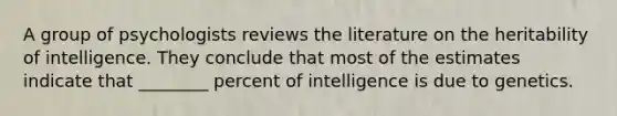 A group of psychologists reviews the literature on the heritability of intelligence. They conclude that most of the estimates indicate that ________ percent of intelligence is due to genetics.