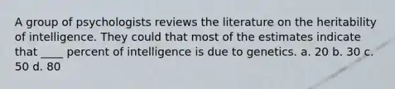 A group of psychologists reviews the literature on the heritability of intelligence. They could that most of the estimates indicate that ____ percent of intelligence is due to genetics. a. 20 b. 30 c. 50 d. 80