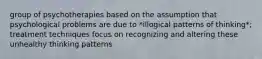 group of psychotherapies based on the assumption that psychological problems are due to *illogical patterns of thinking*; treatment techniques focus on recognizing and altering these unhealthy thinking patterns