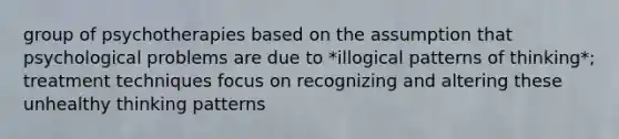group of psychotherapies based on the assumption that psychological problems are due to *illogical patterns of thinking*; treatment techniques focus on recognizing and altering these unhealthy thinking patterns
