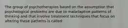 The group of psychotherapies based on the assumption that psychological problems are due to maladaptive patterns of thinking and that involve treatment techniques that focus on altering these patterns is called: