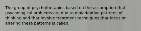 The group of psychotherapies based on the assumption that psychological problems are due to maladaptive patterns of thinking and that involve treatment techniques that focus on altering these patterns is called: