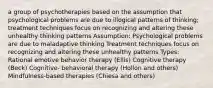 a group of psychotherapies based on the assumption that psychological problems are due to illogical patterns of thinking; treatment techniques focus on recognizing and altering these unhealthy thinking patterns Assumption: Psychological problems are due to maladaptive thinking Treatment techniques focus on recognizing and altering these unhealthy patterns Types: Rational emotive behavior therapy (Ellis) Cognitive therapy (Beck) Cognitive- behavioral therapy (Hollon and others) Mindfulness-based therapies (Chiesa and others)