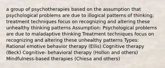 a group of psychotherapies based on the assumption that psychological problems are due to illogical patterns of thinking; treatment techniques focus on recognizing and altering these unhealthy thinking patterns Assumption: Psychological problems are due to maladaptive thinking Treatment techniques focus on recognizing and altering these unhealthy patterns Types: Rational emotive behavior therapy (Ellis) Cognitive therapy (Beck) Cognitive- behavioral therapy (Hollon and others) Mindfulness-based therapies (Chiesa and others)