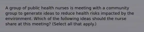 A group of public health nurses is meeting with a community group to generate ideas to reduce health risks impacted by the environment. Which of the following ideas should the nurse share at this meeting? (Select all that apply.)