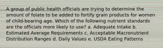 A group of public health officials are trying to determine the amount of folate to be added to fortify grain products for women of child-bearing age. Which of the following nutrient standards are the officials more likely to use? a. Adequate Intake b. Estimated Average Requirements c. Acceptable Macronutrient Distribution Ranges d. Daily Values e. USDA Eating Patterns