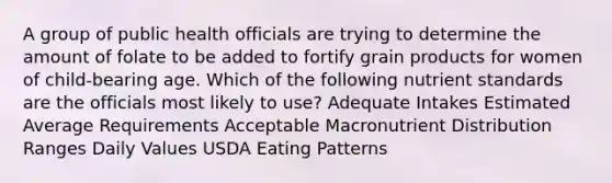 A group of public health officials are trying to determine the amount of folate to be added to fortify grain products for women of child-bearing age. Which of the following nutrient standards are the officials most likely to use? Adequate Intakes Estimated Average Requirements Acceptable Macronutrient Distribution Ranges Daily Values USDA Eating Patterns