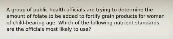 A group of public health officials are trying to determine the amount of folate to be added to fortify grain products for women of child-bearing age. Which of the following nutrient standards are the officials most likely to use?