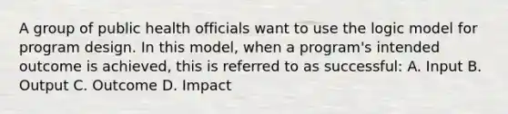 A group of public health officials want to use the logic model for program design. In this model, when a program's intended outcome is achieved, this is referred to as successful: A. Input B. Output C. Outcome D. Impact