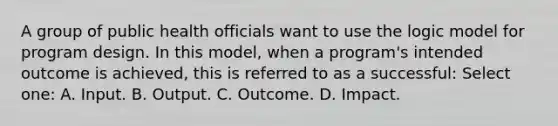 A group of public health officials want to use the logic model for program design. In this model, when a program's intended outcome is achieved, this is referred to as a successful: Select one: A. Input. B. Output. C. Outcome. D. Impact.