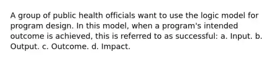 A group of public health officials want to use the logic model for program design. In this model, when a program's intended outcome is achieved, this is referred to as successful: a. Input. b. Output. c. Outcome. d. Impact.